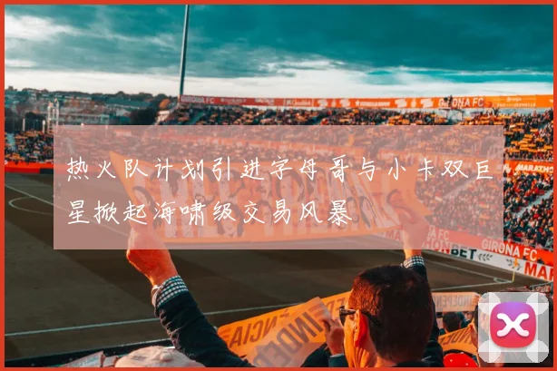 热火队计划引进字母哥与小卡双巨星掀起海啸级交易风暴