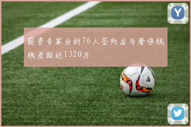 薪资专家分析76人签约后与奢侈税线差距达1320万