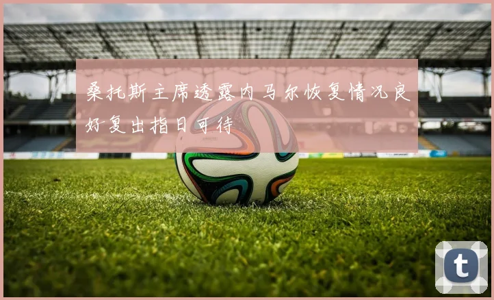桑托斯主席透露内马尔恢复情况良好复出指日可待