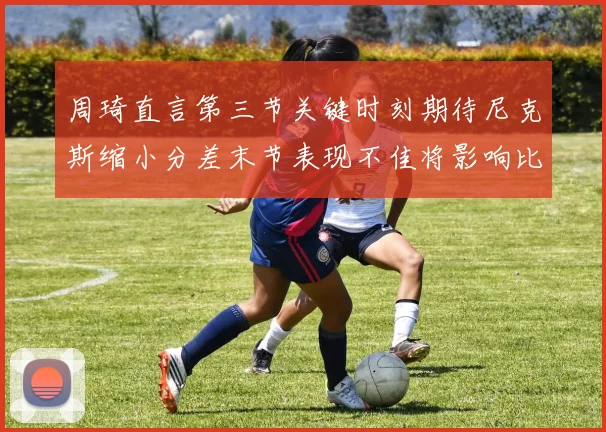 周琦直言第三节关键时刻期待尼克斯缩小分差末节表现不佳将影响比赛结果