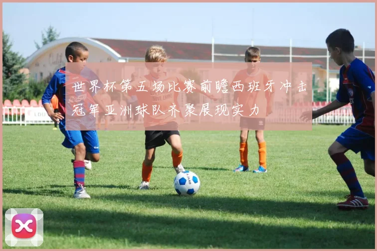 世界杯第五场比赛前瞻西班牙冲击冠军亚洲球队齐聚展现实力