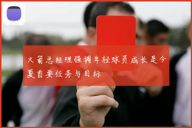 火箭总经理强调年轻球员成长是今夏首要任务与目标