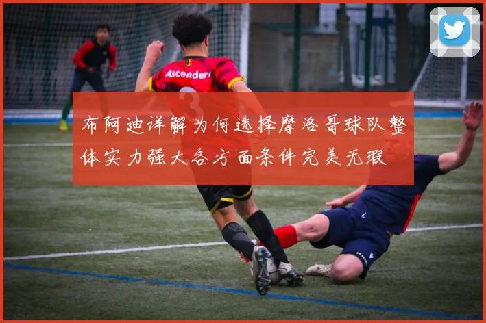 布阿迪详解为何选择摩洛哥球队整体实力强大各方面条件完美无瑕