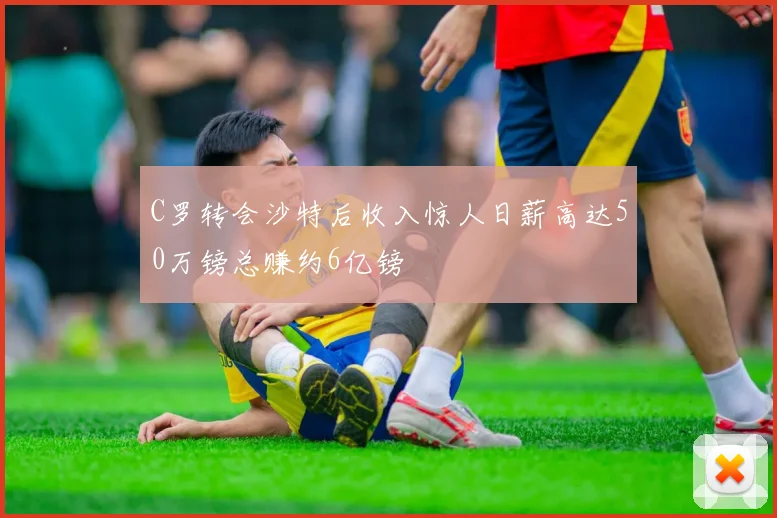 C罗转会沙特后收入惊人日薪高达50万镑总赚约6亿镑