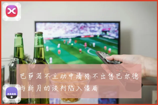 巴萨若不主动申请将不出售巴尔德与新月的谈判陷入僵局