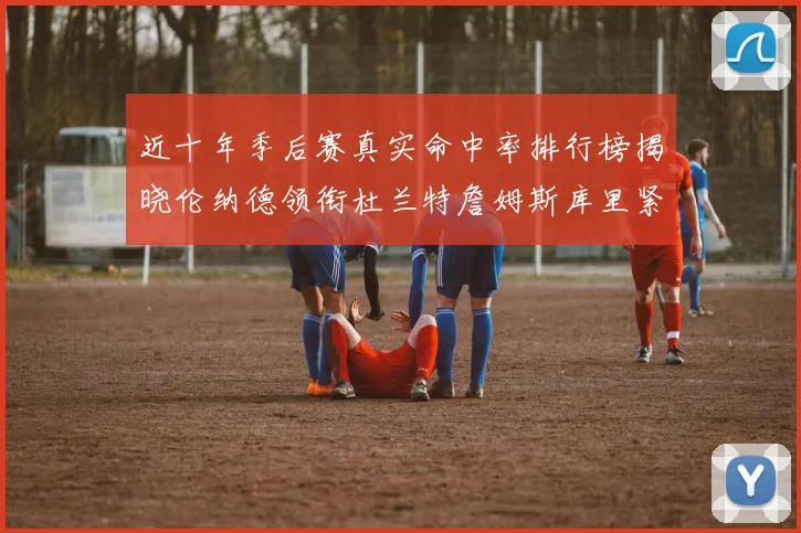 近十年季后赛真实命中率排行榜揭晓伦纳德领衔杜兰特詹姆斯库里紧随其后