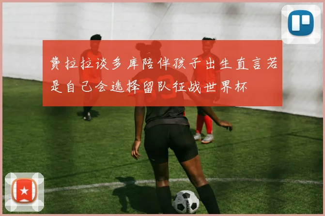 费拉拉谈多库陪伴孩子出生直言若是自己会选择留队征战世界杯