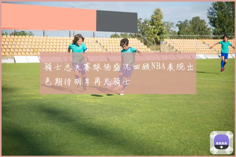 骑士总决赛球场盛况回顾NBA表现出色期待明年再见骑士