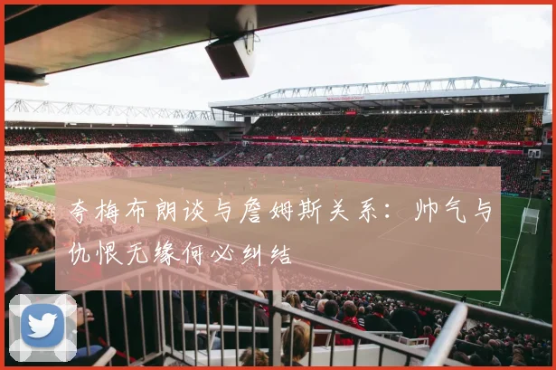 夸梅布朗谈与詹姆斯关系：帅气与仇恨无缘何必纠结