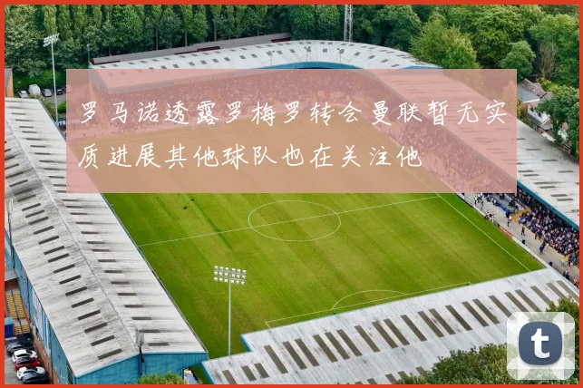 罗马诺透露罗梅罗转会曼联暂无实质进展其他球队也在关注他