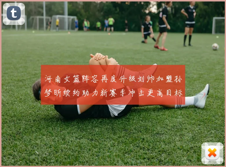 河南女篮阵容再度升级刘帅加盟孙梦昕续约助力新赛季冲击更高目标
