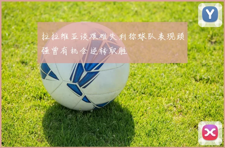 拉拉维亚谈艰难失利称球队表现顽强曾有机会逆转取胜