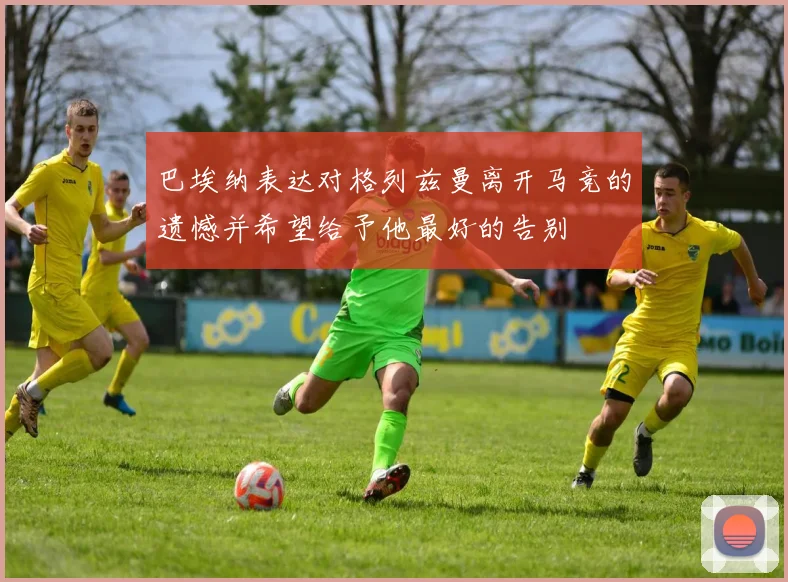 巴埃纳表达对格列兹曼离开马竞的遗憾并希望给予他最好的告别