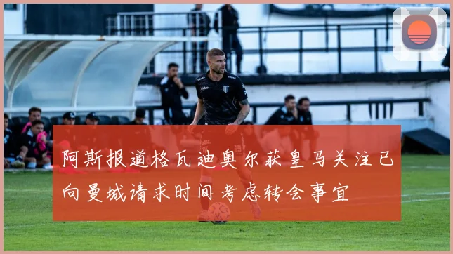 阿斯报道格瓦迪奥尔获皇马关注已向曼城请求时间考虑转会事宜