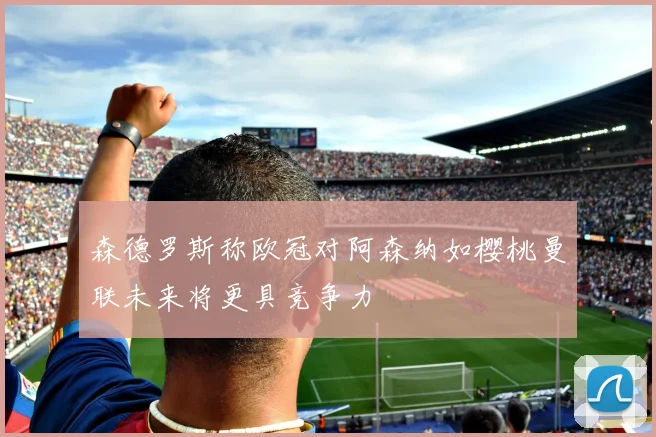 森德罗斯称欧冠对阿森纳如樱桃曼联未来将更具竞争力
