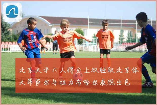 北京大学六人得分上双轻取北京体大昂萨尔与祖力布哈尔表现出色