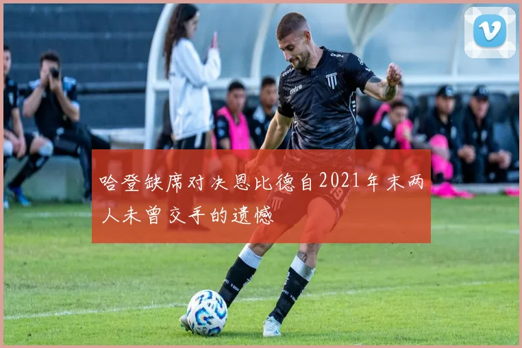 哈登缺席对决恩比德自2021年末两人未曾交手的遗憾