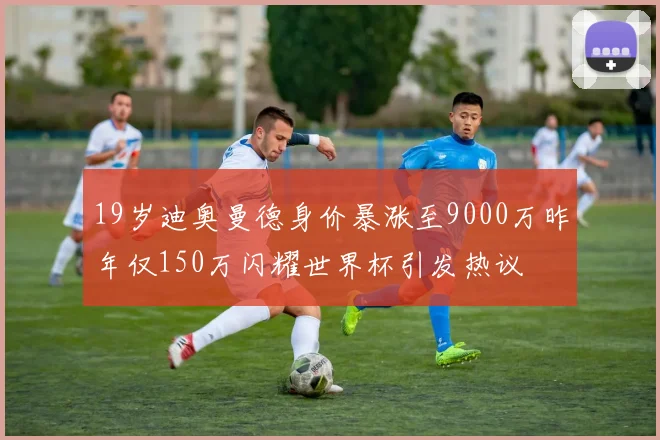 19岁迪奥曼德身价暴涨至9000万昨年仅150万闪耀世界杯引发热议