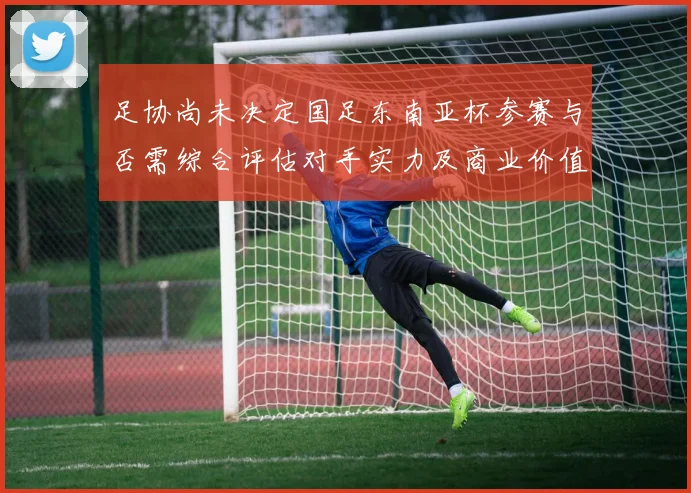 足协尚未决定国足东南亚杯参赛与否需综合评估对手实力及商业价值