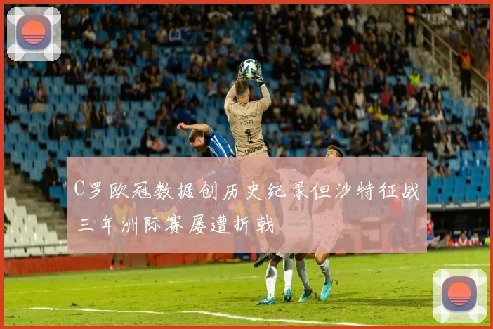 C罗欧冠数据创历史纪录但沙特征战三年洲际赛屡遭折戟