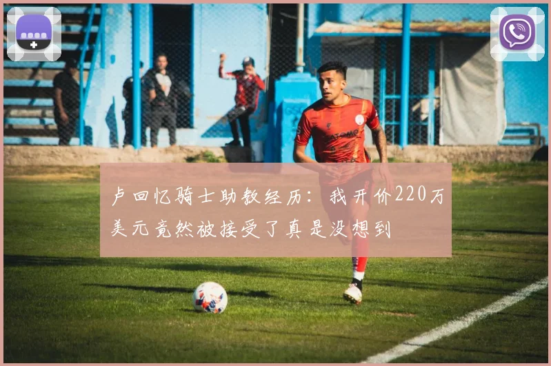 卢回忆骑士助教经历：我开价220万美元竟然被接受了真是没想到