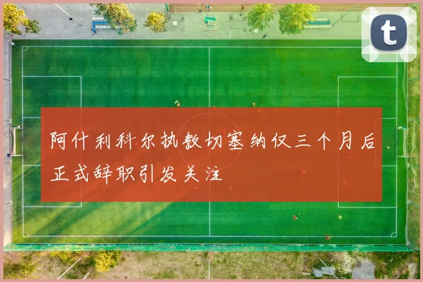 阿什利科尔执教切塞纳仅三个月后正式辞职引发关注